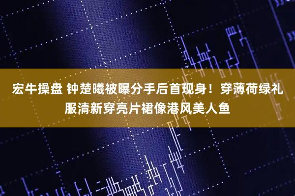宏牛操盘 钟楚曦被曝分手后首现身！穿薄荷绿礼服清新穿亮片裙像港风美人鱼