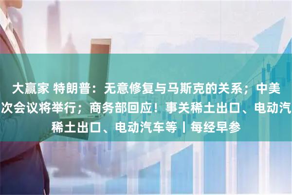 大赢家 特朗普：无意修复与马斯克的关系；中美经贸磋商机制首次会议将举行；商务部回应！事关稀土出口、电动汽车等丨每经早参