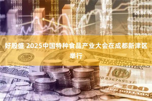 好股盛 2025中国特种食品产业大会在成都新津区举行