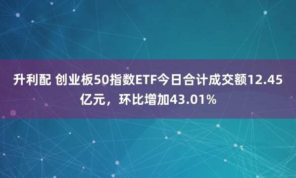 升利配 创业板50指数ETF今日合计成交额12.45亿元，环比增加43.01%
