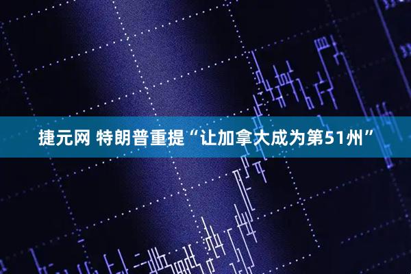 捷元网 特朗普重提“让加拿大成为第51州”