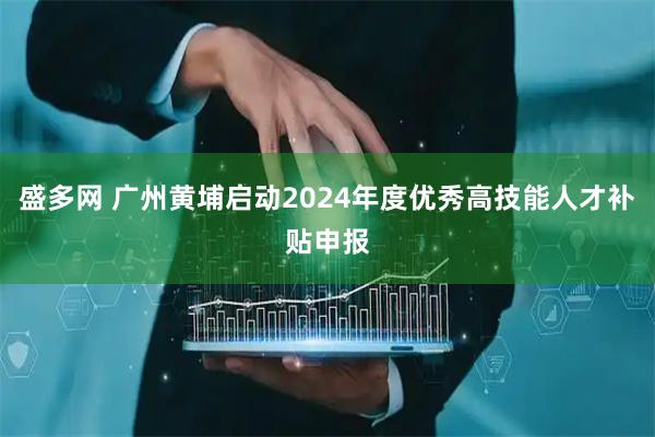 盛多网 广州黄埔启动2024年度优秀高技能人才补贴申报