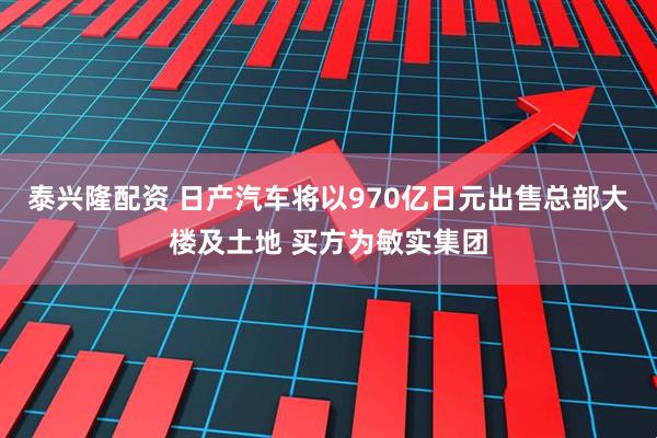 泰兴隆配资 日产汽车将以970亿日元出售总部大楼及土地 买方为敏实集团
