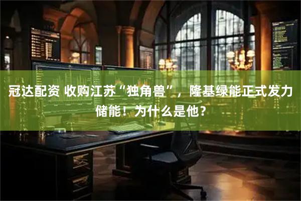 冠达配资 收购江苏“独角兽”，隆基绿能正式发力储能！为什么是他？