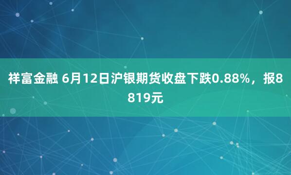 祥富金融 6月12日沪银期货收盘下跌0.88%，报8819元