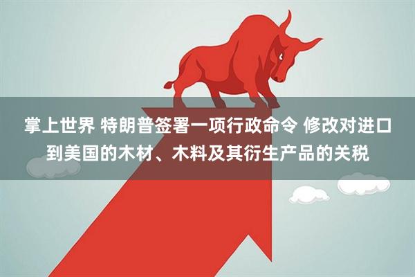 掌上世界 特朗普签署一项行政命令 修改对进口到美国的木材、木料及其衍生产品的关税