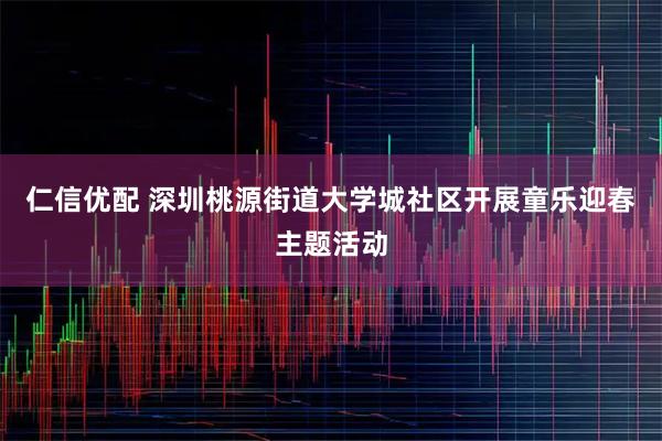 仁信优配 深圳桃源街道大学城社区开展童乐迎春主题活动