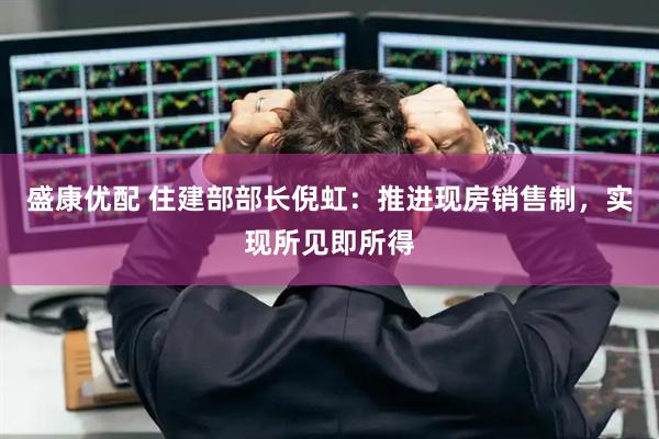 盛康优配 住建部部长倪虹：推进现房销售制，实现所见即所得