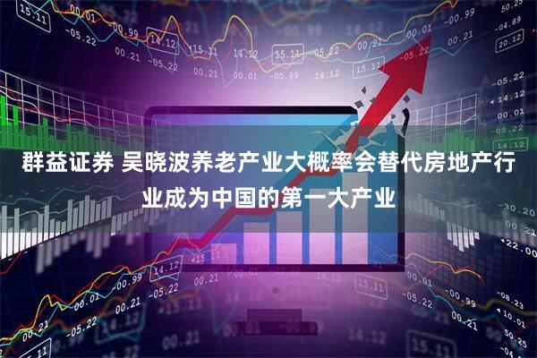 群益证券 吴晓波养老产业大概率会替代房地产行业成为中国的第一大产业