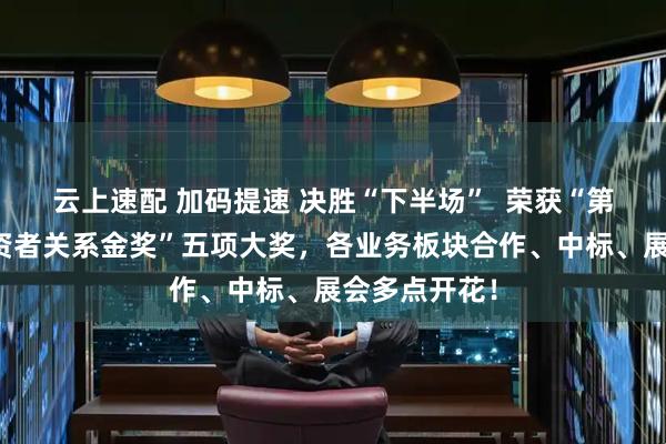 云上速配 加码提速 决胜“下半场”  荣获“第六届全景投资者关系金奖”五项大奖，各业务板块合作、中标、展会多点开花！