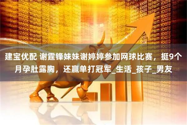 建宝优配 谢霆锋妹妹谢婷婷参加网球比赛，挺9个月孕肚露胸，还赢单打冠军_生活_孩子_男友