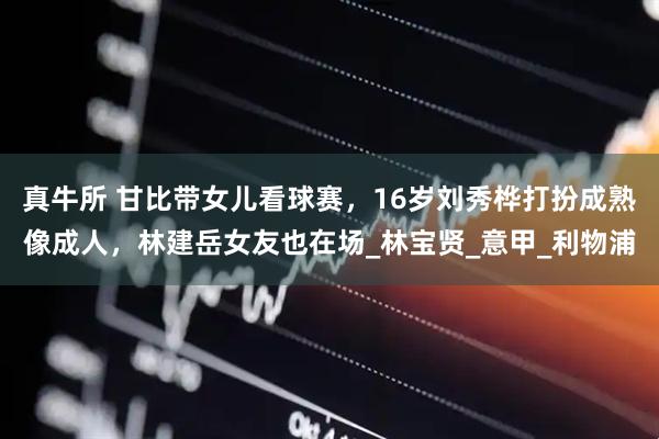 真牛所 甘比带女儿看球赛，16岁刘秀桦打扮成熟像成人，林建岳女友也在场_林宝贤_意甲_利物浦